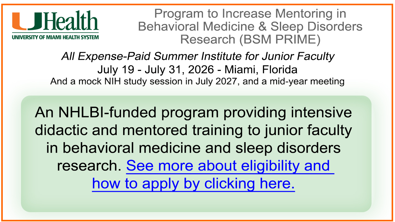 Program to Increase Mentoring in Behavioral Medicine & Sleep Disorders Research (BSM PRIME). All Expense-Paid Summer Institute for Junior Faculty July 19 - July 31, 2026 - Miami, Florida. And a mock NIH study session in July 2027, and a mid-year meeting. An NHLBI-funded program providing intensive didactic and mentored training to junior faculty in behavioral medicine and sleep disorders research. See more about eligibility and how to apply by clicking here.
