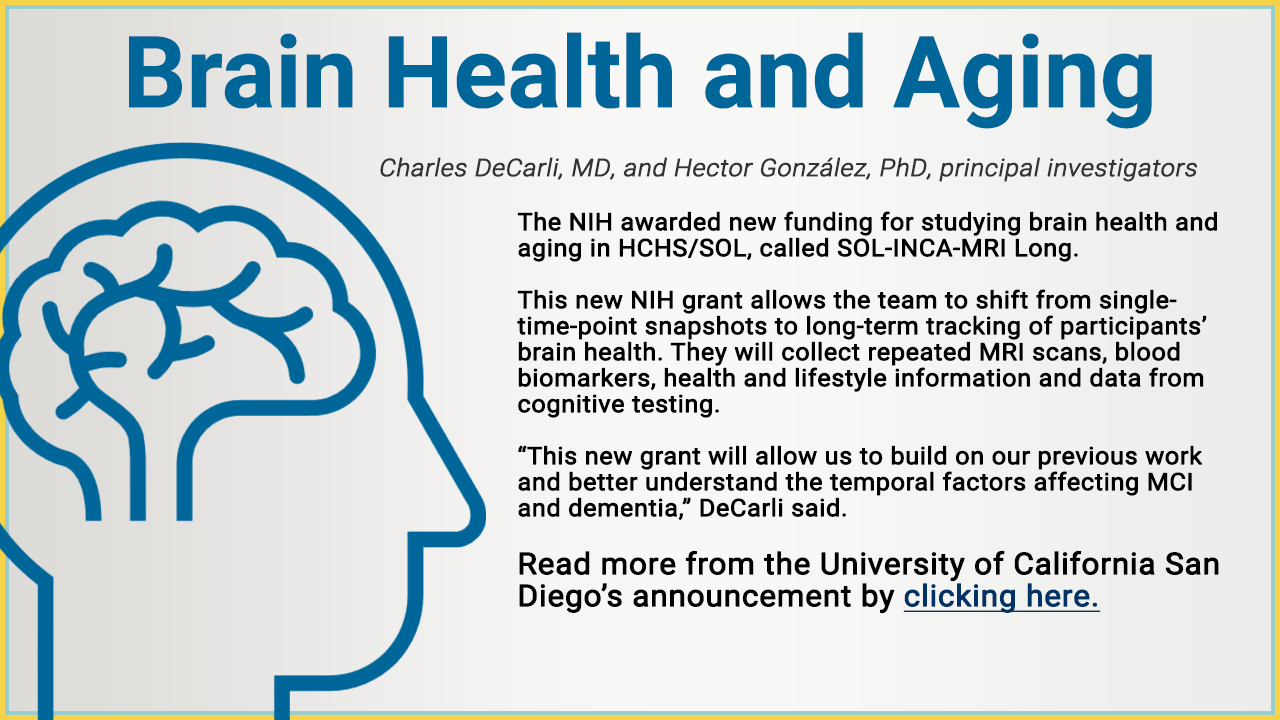 Brain Health and Aging, Charles DeCarli, MD, and Hector González, PhD, principal investigators. The NIH awarded new funding for studying brain health and aging in HCHS/SOL, called SOL-INCA-MRI Long. This new NIH grant allows the team to shift from single- time-point snapshots to long-term tracking of participants’ brain health. They will collect repeated MRI scans, blood