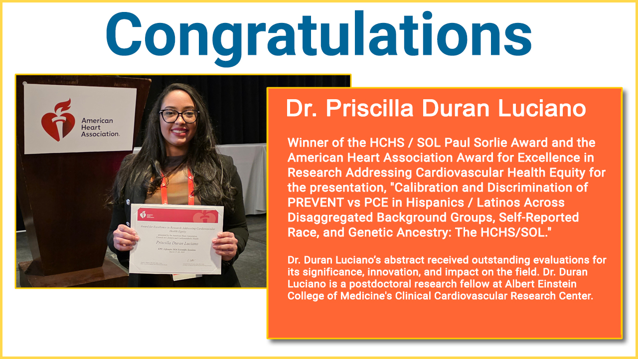 Congratulations Dr. Priscilla Duran Luciano. Winner of the HCHS / SOL Paul Sorlie Award and the American Heart Association Award for Excellence in Research Addressing Cardiovascular Health Equity for the presentation, "Calibration and Discrimination of PREVENT vs PCE in Hispanics / Latinos Across Disaggregated Background Groups, Self-Reported Race, and Genetic Ancestry: The HCHS/SOL." Dr. Duran Luciano’s abstract received outstanding evaluations for its significance, innovation, and impact on the field. Dr.