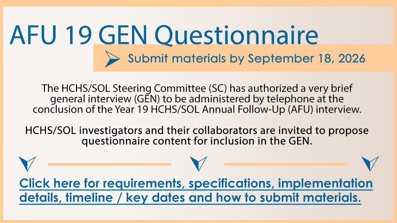 AFU 19 GEN Questionnaire - Submit materials by 9/18/26. The HCHS/SOL SC has authorized a very brief GEN general interview to be administered by telephone at the conclusion of Year 19 AFU Interview. HCHS/SOL investigators and their collaborators are invited to propose questionnaire content for inclusion in the GEN. Click here for requirements, specifications, implementation details, timeline/key dates and how to submit materials.