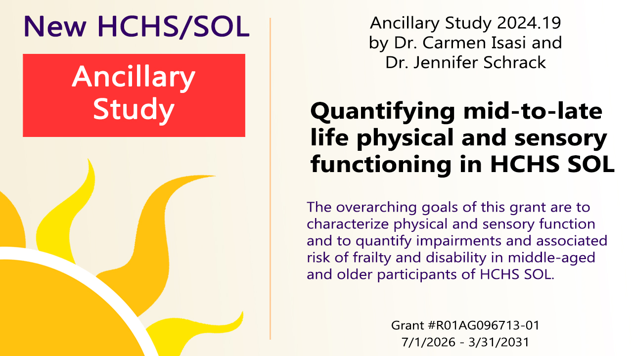New HCHS/SOL Ancillary Study 2024.19 by Carmen Isasi and Jennifer Schrack Quantifying mid-to-late life physical and sensory functioning in HCHS SOL. The overarching goals of this proposal are to characterize physical and sensory function and to quantify impairments and associated risk of frailty and disability in middle-aged and older participants of HCHS SOL. Grant #1R01AG096713-01, 7/1/2026 - 3/31/2031