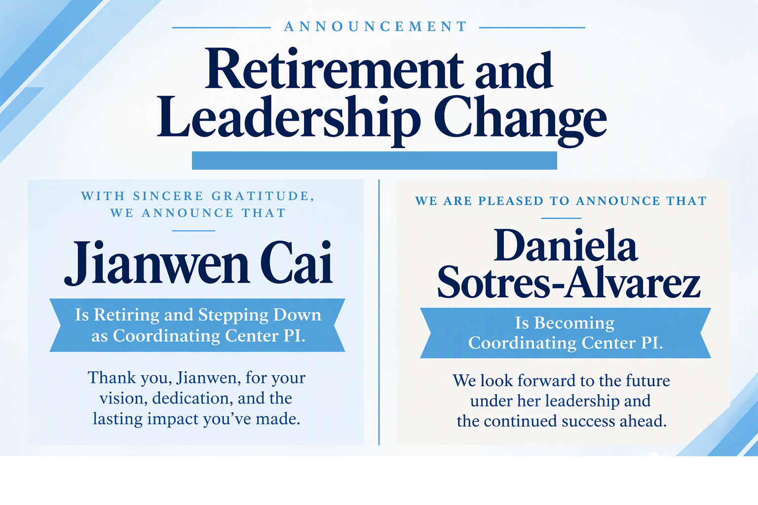 Announcement - Retirement and Leadership Change. With sincere gratitude, we announce that Jianwen Cai is retiring and stepping down as Coordinating Center PI. Thank you, Jianwen, for your vision, dedication, and the lasting impact you've made. We are pleased to announce that Daniela Sotres-Alvarez is becoming Coordinating Center PI. We look forward to the future under her leadership and the continued success ahead. 