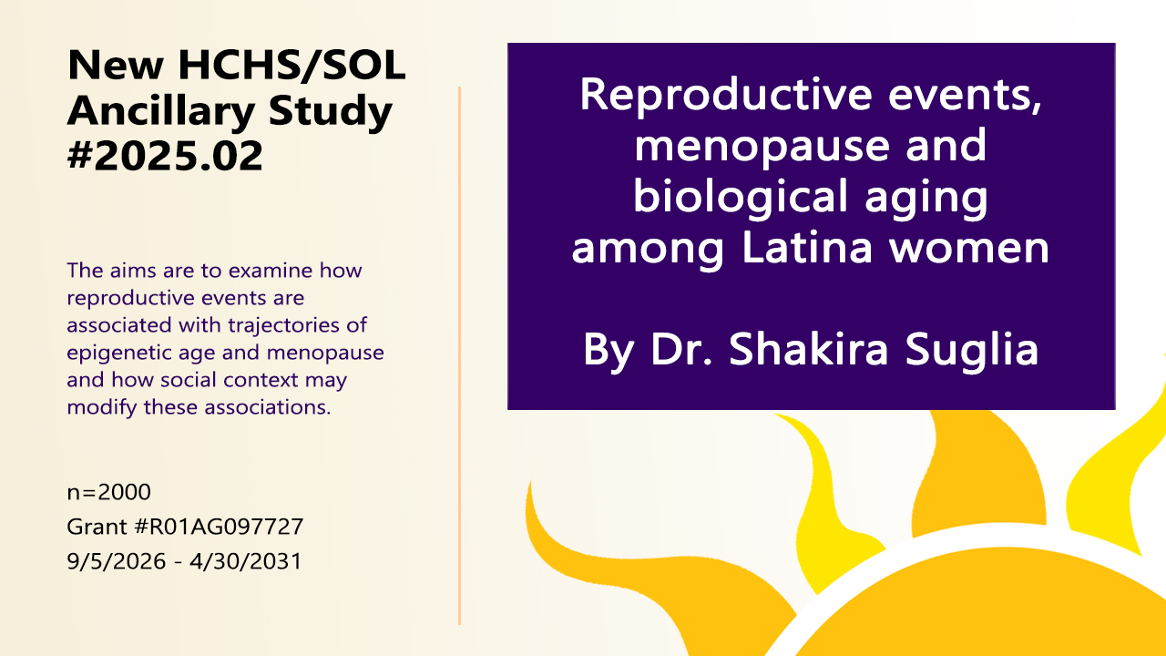 New HCHS/SOL Ancillary Study #2025.02. Reproductive events, menopause and biological aging among Latina women, by Dr. Shakira Suglia. The aims are to examine how reproductive events are associated with trajectories of epigenetic age and menopause and how social context may modify those associations. n = 2000. Grant #R01AG097727. 9/5/2026 - 4/30/2031. 